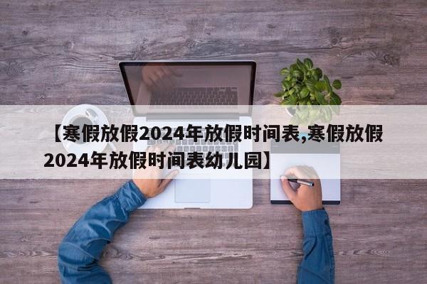 【寒假放假2024年放假时间表,寒假放假2024年放假时间表幼儿园】