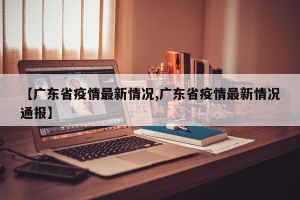 【广东省疫情最新情况,广东省疫情最新情况通报】