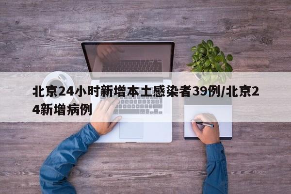北京24小时新增本土感染者39例/北京24新增病例