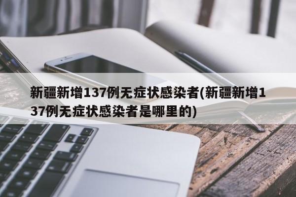 新疆新增137例无症状感染者(新疆新增137例无症状感染者是哪里的)