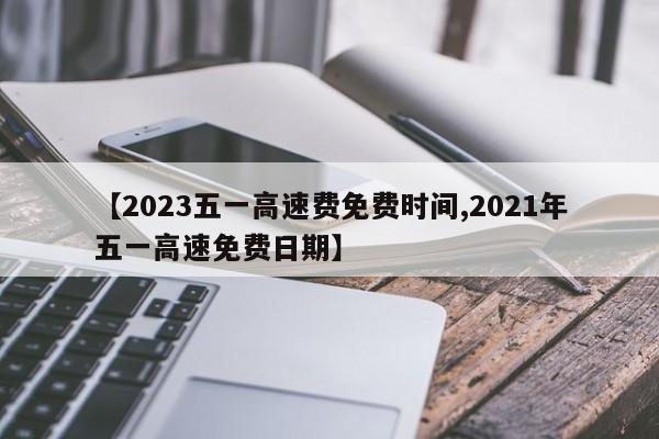 【2023五一高速费免费时间,2021年五一高速免费日期】