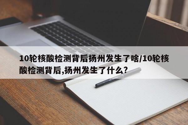 10轮核酸检测背后扬州发生了啥/10轮核酸检测背后,扬州发生了什么?