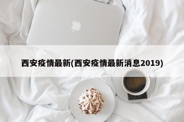 西安疫情最新(西安疫情最新消息2019)