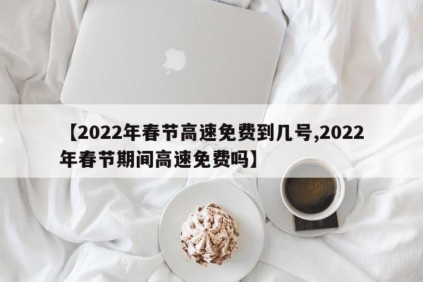 【2022年春节高速免费到几号,2022年春节期间高速免费吗】