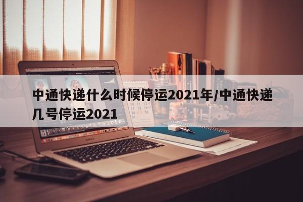 中通快递什么时候停运2021年/中通快递几号停运2021