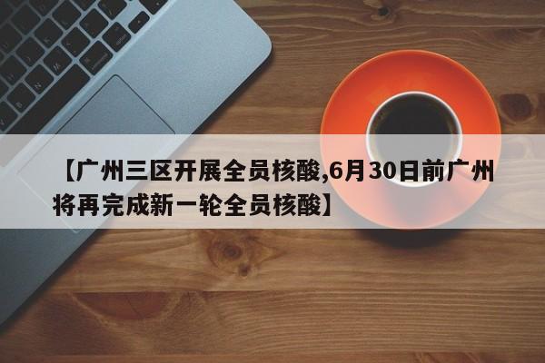 【广州三区开展全员核酸,6月30日前广州将再完成新一轮全员核酸】