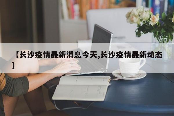 【长沙疫情最新消息今天,长沙疫情最新动态】