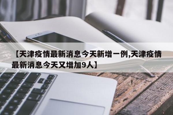 【天津疫情最新消息今天新增一例,天津疫情最新消息今天又增加9人】