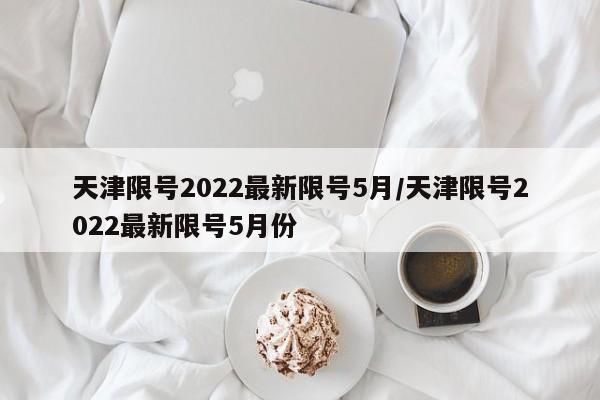 天津限号2022最新限号5月/天津限号2022最新限号5月份