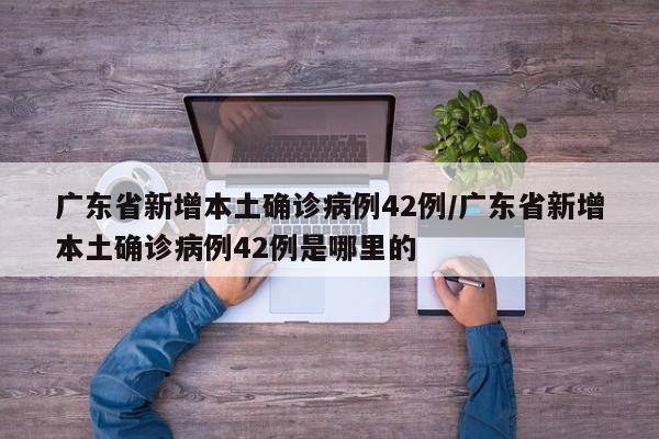 广东省新增本土确诊病例42例/广东省新增本土确诊病例42例是哪里的