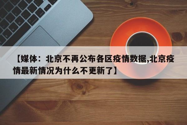 【媒体：北京不再公布各区疫情数据,北京疫情最新情况为什么不更新了】
