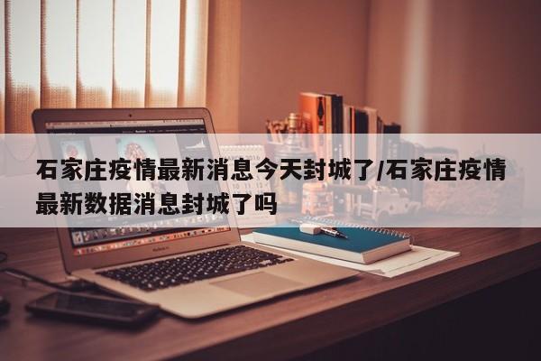 石家庄疫情最新消息今天封城了/石家庄疫情最新数据消息封城了吗