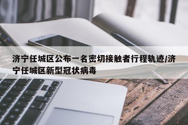 济宁任城区公布一名密切接触者行程轨迹/济宁任城区新型冠状病毒