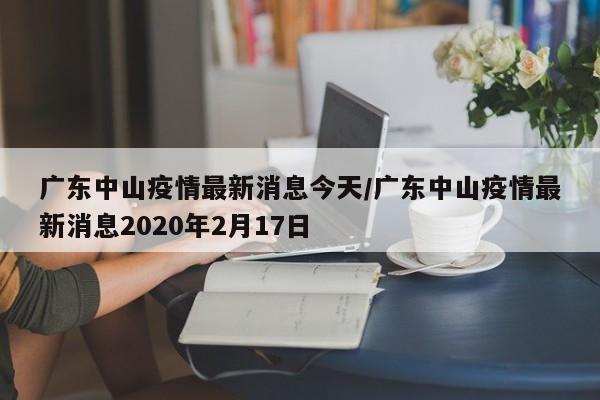 广东中山疫情最新消息今天/广东中山疫情最新消息2020年2月17日