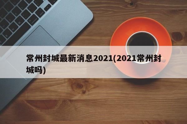 常州封城最新消息2021(2021常州封城吗)