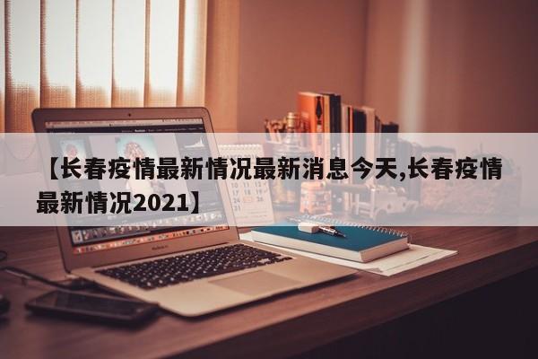 【长春疫情最新情况最新消息今天,长春疫情最新情况2021】