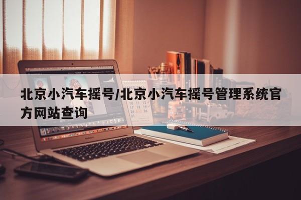 北京小汽车摇号/北京小汽车摇号管理系统官方网站查询