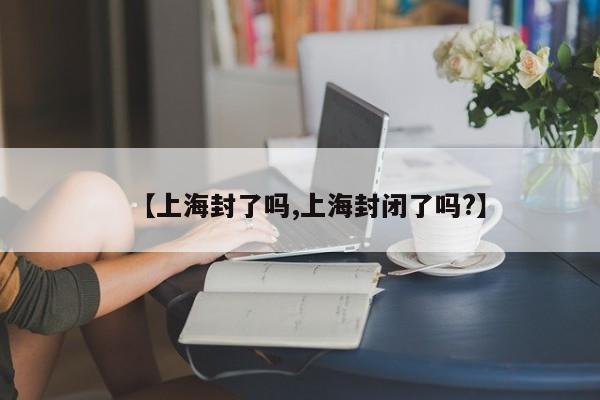【上海封了吗,上海封闭了吗?】