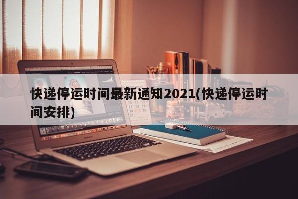 快递停运时间最新通知2021(快递停运时间安排)