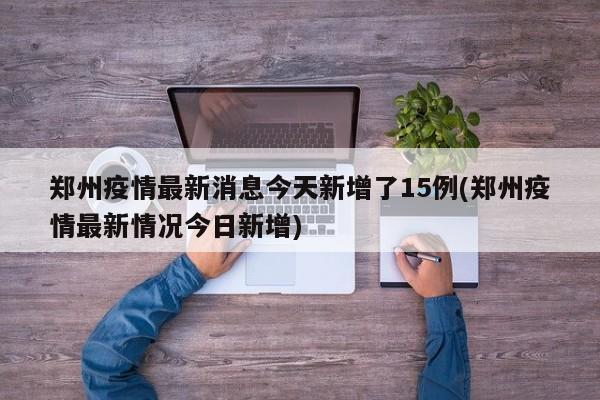 郑州疫情最新消息今天新增了15例(郑州疫情最新情况今日新增)