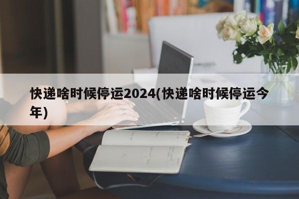 快递啥时候停运2024(快递啥时候停运今年)