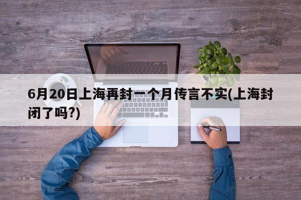 6月20日上海再封一个月传言不实(上海封闭了吗?)