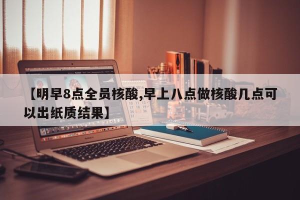 【明早8点全员核酸,早上八点做核酸几点可以出纸质结果】