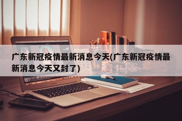 广东新冠疫情最新消息今天(广东新冠疫情最新消息今天又封了)