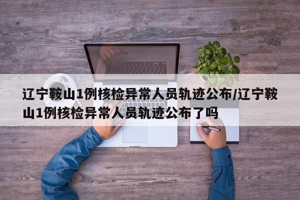 辽宁鞍山1例核检异常人员轨迹公布/辽宁鞍山1例核检异常人员轨迹公布了吗