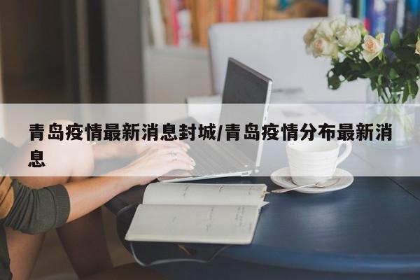 青岛疫情最新消息封城/青岛疫情分布最新消息