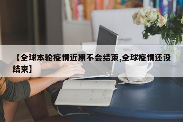 【全球本轮疫情近期不会结束,全球疫情还没结束】