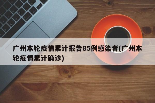 广州本轮疫情累计报告85例感染者(广州本轮疫情累计确诊)