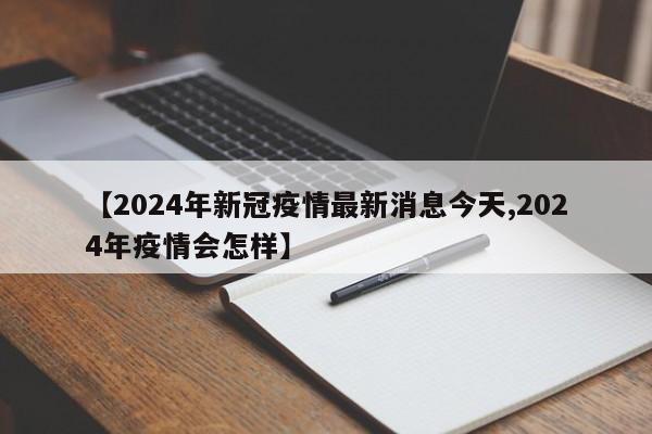 【2024年新冠疫情最新消息今天,2024年疫情会怎样】