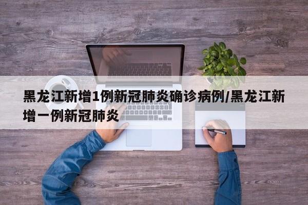 黑龙江新增1例新冠肺炎确诊病例/黑龙江新增一例新冠肺炎