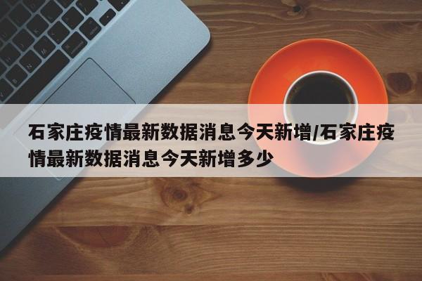 石家庄疫情最新数据消息今天新增/石家庄疫情最新数据消息今天新增多少