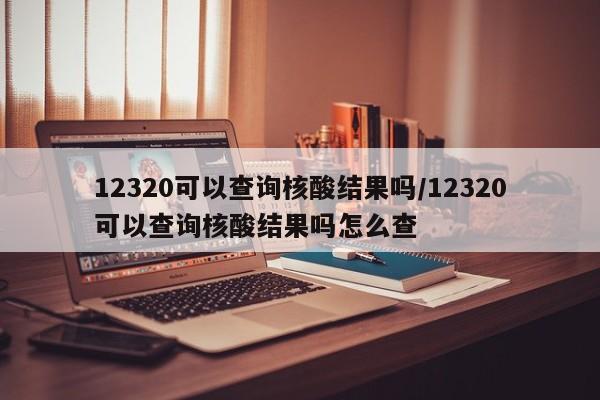 12320可以查询核酸结果吗/12320可以查询核酸结果吗怎么查