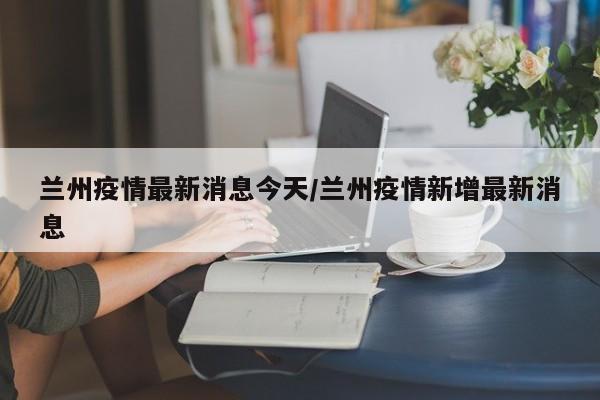 兰州疫情最新消息今天/兰州疫情新增最新消息