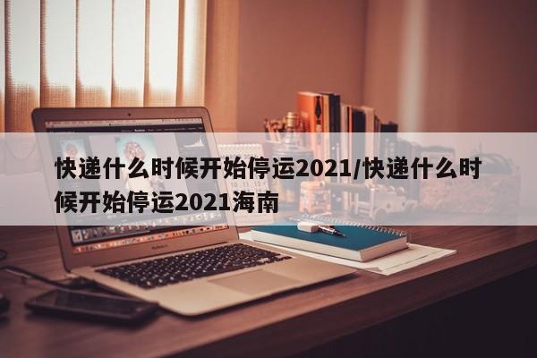 快递什么时候开始停运2021/快递什么时候开始停运2021海南