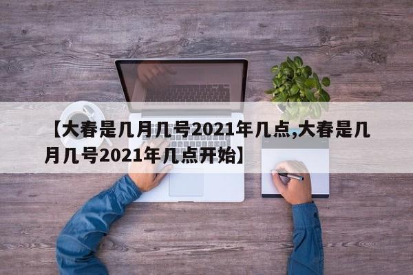 【大春是几月几号2021年几点,大春是几月几号2021年几点开始】