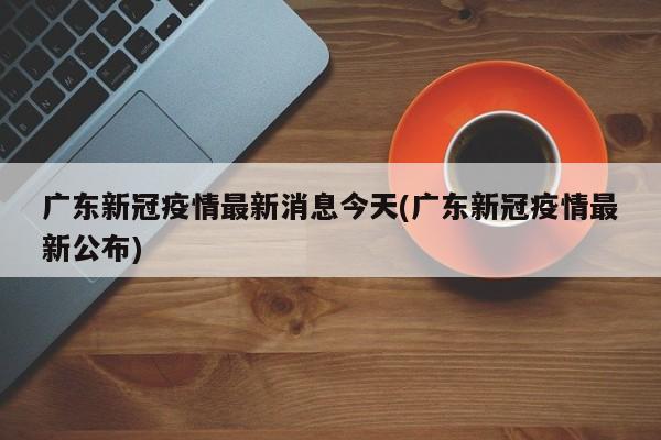 广东新冠疫情最新消息今天(广东新冠疫情最新公布)
