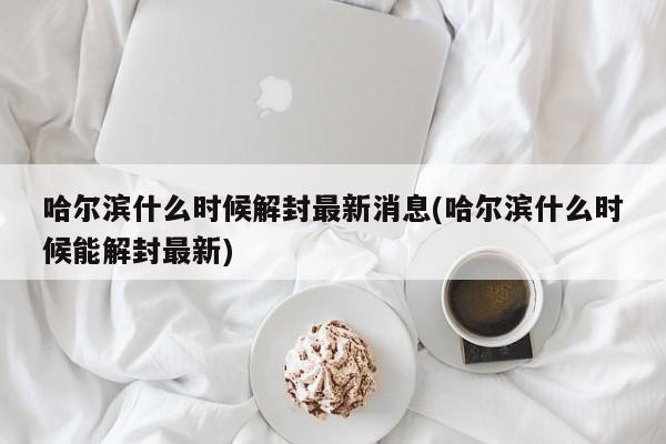 哈尔滨什么时候解封最新消息(哈尔滨什么时候能解封最新)