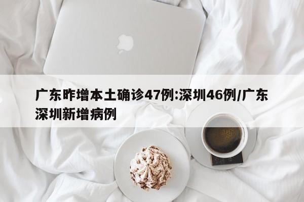 广东昨增本土确诊47例:深圳46例/广东深圳新增病例