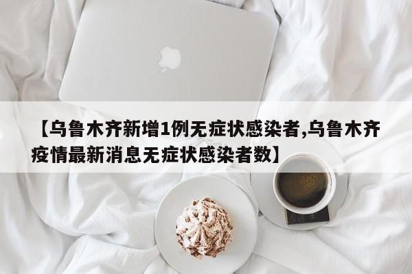 【乌鲁木齐新增1例无症状感染者,乌鲁木齐疫情最新消息无症状感染者数】