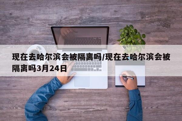 现在去哈尔滨会被隔离吗/现在去哈尔滨会被隔离吗3月24日