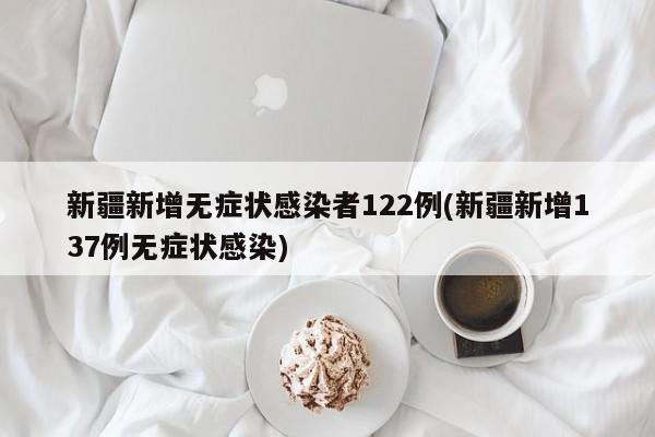 新疆新增无症状感染者122例(新疆新增137例无症状感染)