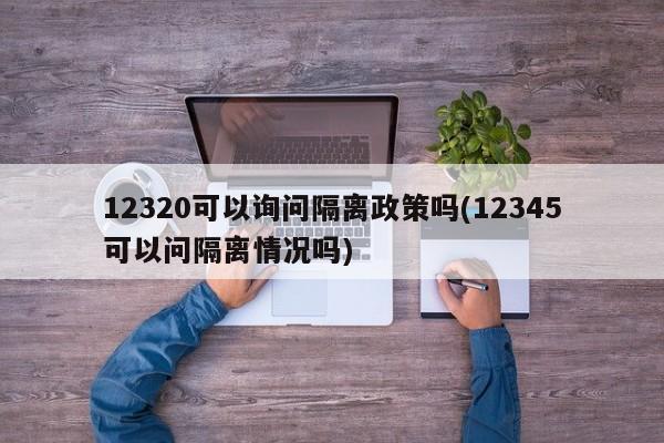 12320可以询问隔离政策吗(12345可以问隔离情况吗)