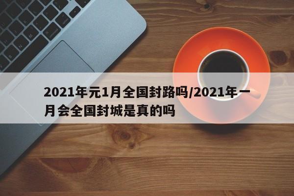 2021年元1月全国封路吗/2021年一月会全国封城是真的吗
