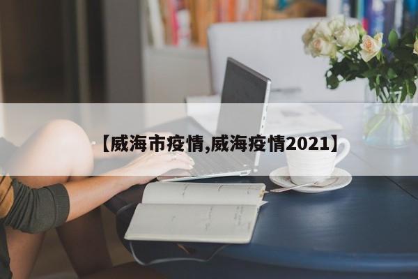 【威海市疫情,威海疫情2021】