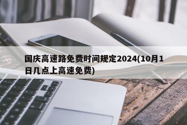 国庆高速路免费时间规定2024(10月1日几点上高速免费)
