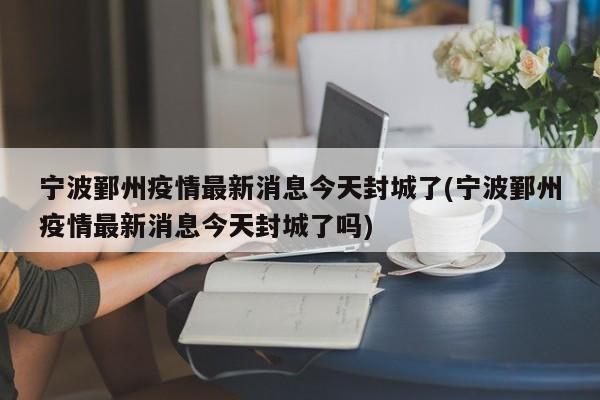 宁波鄞州疫情最新消息今天封城了(宁波鄞州疫情最新消息今天封城了吗)